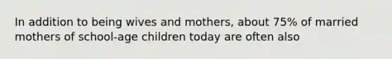 In addition to being wives and mothers, about 75% of married mothers of school-age children today are often also