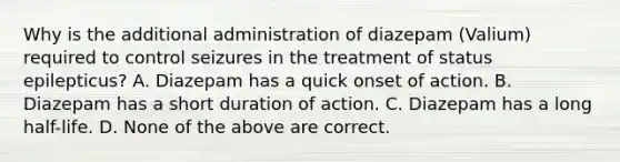 Why is the additional administration of diazepam (Valium) required to control seizures in the treatment of status epilepticus? A. Diazepam has a quick onset of action. B. Diazepam has a short duration of action. C. Diazepam has a long half-life. D. None of the above are correct.