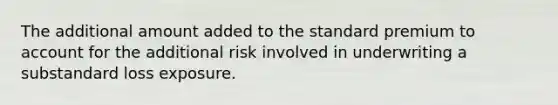 The additional amount added to the standard premium to account for the additional risk involved in underwriting a substandard loss exposure.