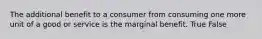 The additional benefit to a consumer from consuming one more unit of a good or service is the marginal benefit. True False