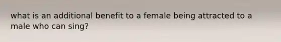 what is an additional benefit to a female being attracted to a male who can sing?