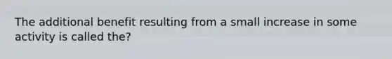 The additional benefit resulting from a small increase in some activity is called the?