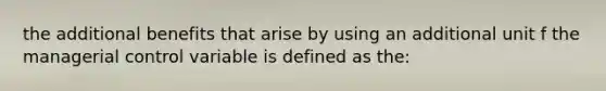 the additional benefits that arise by using an additional unit f the managerial control variable is defined as the: