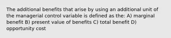 The additional benefits that arise by using an additional unit of the managerial control variable is defined as the: A) marginal benefit B) present value of benefits C) total benefit D) opportunity cost