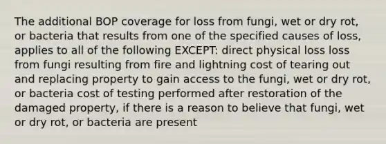 The additional BOP coverage for loss from fungi, wet or dry rot, or bacteria that results from one of the specified causes of loss, applies to all of the following EXCEPT: direct physical loss loss from fungi resulting from fire and lightning cost of tearing out and replacing property to gain access to the fungi, wet or dry rot, or bacteria cost of testing performed after restoration of the damaged property, if there is a reason to believe that fungi, wet or dry rot, or bacteria are present