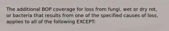 The additional BOP coverage for loss from fungi, wet or dry rot, or bacteria that results from one of the specified causes of loss, applies to all of the following EXCEPT: