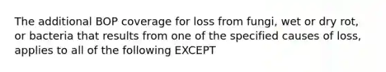 The additional BOP coverage for loss from fungi, wet or dry rot, or bacteria that results from one of the specified causes of loss, applies to all of the following EXCEPT