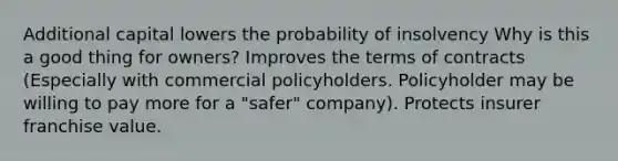 Additional capital lowers the probability of insolvency Why is this a good thing for owners? Improves the terms of contracts (Especially with commercial policyholders. Policyholder may be willing to pay more for a "safer" company). Protects insurer franchise value.