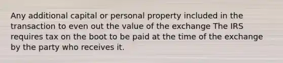 Any additional capital or personal property included in the transaction to even out the value of the exchange The IRS requires tax on the boot to be paid at the time of the exchange by the party who receives it.