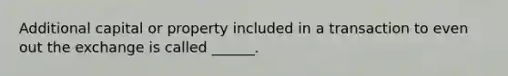 Additional capital or property included in a transaction to even out the exchange is called ______.