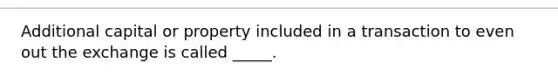 Additional capital or property included in a transaction to even out the exchange is called _____.