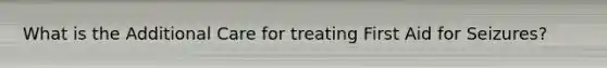 What is the Additional Care for treating First Aid for Seizures?