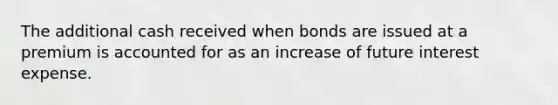 The additional cash received when bonds are issued at a premium is accounted for as an increase of future interest expense.