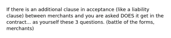 If there is an additional clause in acceptance (like a liability clause) between merchants and you are asked DOES it get in the contract... as yourself these 3 questions. (battle of the forms, merchants)