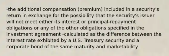 -the additional compensation (premium) included in a security's return in exchange for the possibility that the security's issuer will not meet either its interest or principal-repayment obligations or any of the other obligations specified in the investment agreement -calculated as the difference between the interest rate exhibited by a U.S. Treasury security and a corporate bond of the same maturity and marketability