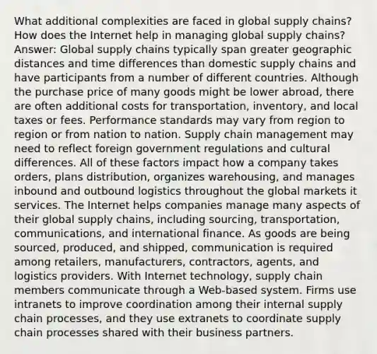 What additional complexities are faced in global supply chains? How does the Internet help in managing global supply chains? Answer: Global supply chains typically span greater geographic distances and time differences than domestic supply chains and have participants from a number of different countries. Although the purchase price of many goods might be lower abroad, there are often additional costs for transportation, inventory, and local taxes or fees. Performance standards may vary from region to region or from nation to nation. Supply chain management may need to reflect foreign government regulations and cultural differences. All of these factors impact how a company takes orders, plans distribution, organizes warehousing, and manages inbound and outbound logistics throughout the global markets it services. The Internet helps companies manage many aspects of their global supply chains, including sourcing, transportation, communications, and international finance. As goods are being sourced, produced, and shipped, communication is required among retailers, manufacturers, contractors, agents, and logistics providers. With Internet technology, supply chain members communicate through a Web-based system. Firms use intranets to improve coordination among their internal supply chain processes, and they use extranets to coordinate supply chain processes shared with their business partners.