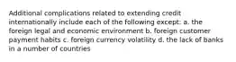 Additional complications related to extending credit internationally include each of the following except: a. the foreign legal and economic environment b. foreign customer payment habits c. foreign currency volatility d. the lack of banks in a number of countries