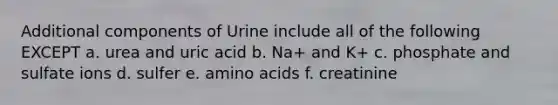 Additional components of Urine include all of the following EXCEPT a. urea and uric acid b. Na+ and K+ c. phosphate and sulfate ions d. sulfer e. amino acids f. creatinine