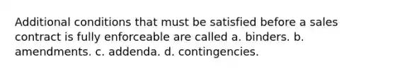 Additional conditions that must be satisfied before a sales contract is fully enforceable are called a. binders. b. amendments. c. addenda. d. contingencies.