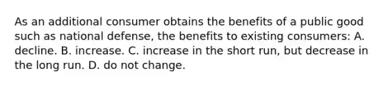 As an additional consumer obtains the benefits of a public good such as national defense, the benefits to existing consumers: A. decline. B. increase. C. increase in the short run, but decrease in the long run. D. do not change.