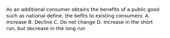 As an additional consumer obtains the benefits of a public good such as national define, the befits to existing consumers: A. Increase B. Decline C. Do not change D. Increase in the short run, but decrease in the long run