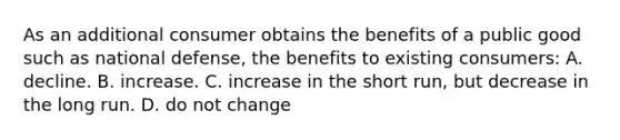 As an additional consumer obtains the benefits of a public good such as national defense, the benefits to existing consumers: A. decline. B. increase. C. increase in the short run, but decrease in the long run. D. do not change