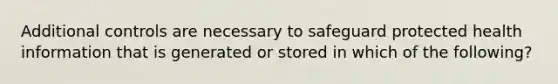 Additional controls are necessary to safeguard protected health information that is generated or stored in which of the following?