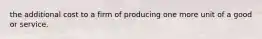 the additional cost to a firm of producing one more unit of a good or service.