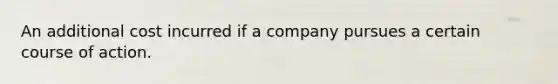 An additional cost incurred if a company pursues a certain course of action.