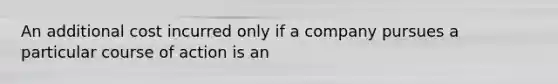 An additional cost incurred only if a company pursues a particular course of action is an