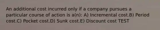 An additional cost incurred only if a company pursues a particular course of action is a(n): A) Incremental cost.B) Period cost.C) Pocket cost.D) Sunk cost.E) Discount cost TEST