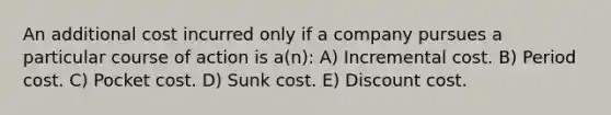 An additional cost incurred only if a company pursues a particular course of action is a(n): A) Incremental cost. B) Period cost. C) Pocket cost. D) Sunk cost. E) Discount cost.