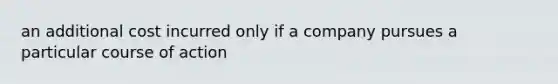 an additional cost incurred only if a company pursues a particular course of action