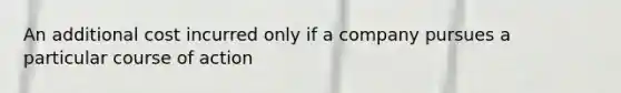 An additional cost incurred only if a company pursues a particular course of action