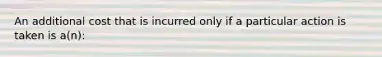 An additional cost that is incurred only if a particular action is taken is a(n):