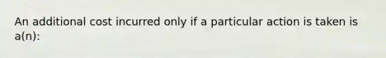 An additional cost incurred only if a particular action is taken is a(n):