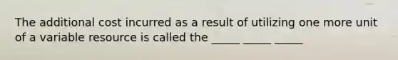 The additional cost incurred as a result of utilizing one more unit of a variable resource is called the _____ _____ _____