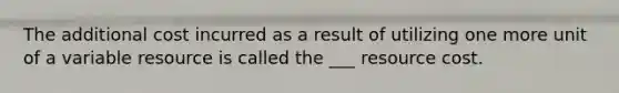 The additional cost incurred as a result of utilizing one more unit of a variable resource is called the ___ resource cost.