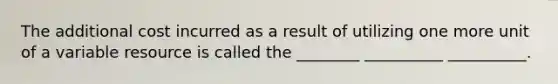 The additional cost incurred as a result of utilizing one more unit of a variable resource is called the ________ __________ __________.