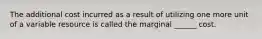 The additional cost incurred as a result of utilizing one more unit of a variable resource is called the marginal ______ cost.