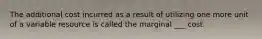 The additional cost incurred as a result of utilizing one more unit of a variable resource is called the marginal ___ cost.