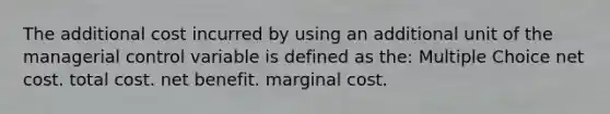 The additional cost incurred by using an additional unit of the managerial control variable is defined as the: Multiple Choice net cost. total cost. net benefit. marginal cost.