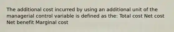 The additional cost incurred by using an additional unit of the managerial control variable is defined as the: Total cost Net cost Net benefit Marginal cost