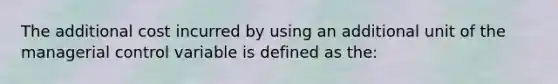 The additional cost incurred by using an additional unit of the managerial control variable is defined as the: