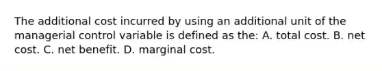 The additional cost incurred by using an additional unit of the managerial control variable is defined as the: A. total cost. B. net cost. C. net benefit. D. marginal cost.