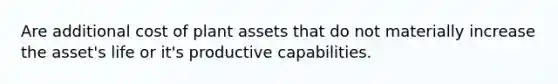 Are additional cost of plant assets that do not materially increase the asset's life or it's productive capabilities.