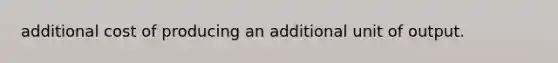 additional cost of producing an additional unit of output.