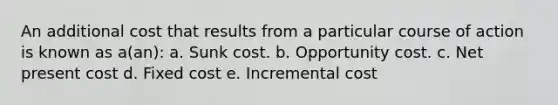 An additional cost that results from a particular course of action is known as a(an): a. Sunk cost. b. Opportunity cost. c. Net present cost d. Fixed cost e. Incremental cost