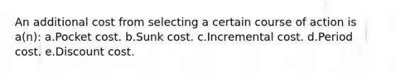 An additional cost from selecting a certain course of action is a(n): a.Pocket cost. b.Sunk cost. c.Incremental cost. d.Period cost. e.Discount cost.