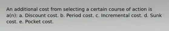 An additional cost from selecting a certain course of action is a(n): a. Discount cost. b. Period cost. c. Incremental cost. d. Sunk cost. e. Pocket cost.